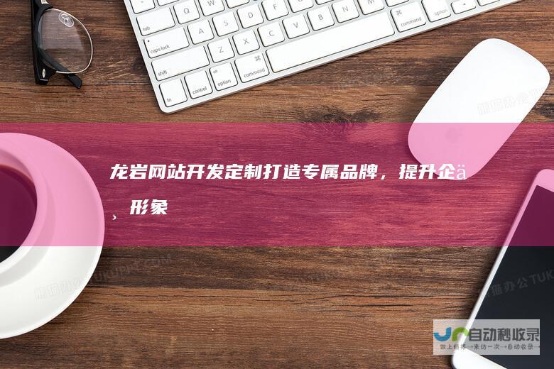 龙岩网站开发定制：打造专属品牌，提升企业形象