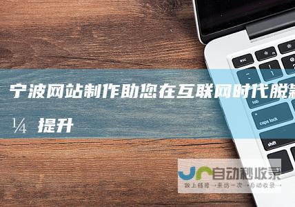 宁波网站制作：助您在互联网时代脱颖而出，提升品牌形象和业务增长